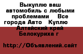 Выкуплю ваш автомобиль с любыми проблемами. - Все города Авто » Куплю   . Алтайский край,Белокуриха г.